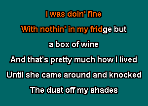 lwas doin' Me
With nothin' in my fridge but
a box of wine
And that's pretty much how I lived
Until she came around and knocked

The dust off my shades