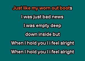 Just like my worn out boots
lwasjust bad news
lwas empty deep

down inside but

When I hold you I i feel alright
When I hold you I ifeel alright