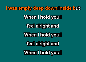 Iwas empty deep down inside but
When I hold you I
feel alright and

When I hold you I

feel alright and
When I hold you I