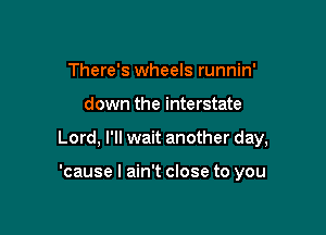 There's wheels runnin'

down the interstate

Lord, I'll wait another day,

'cause I ain't close to you