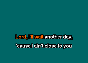 Lord, I'll wait another day,

'cause I ain't close to you