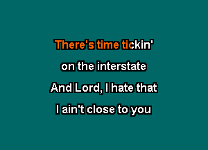 There's time tickin'
on the interstate
And Lord, I hate that

lain't close to you