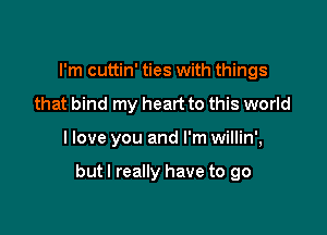 I'm cuttin' ties with things
that bind my heart to this world

I love you and I'm willin',

but I really have to go