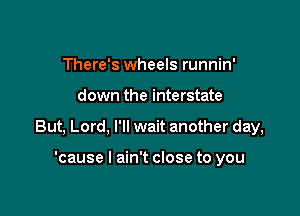 There's wheels runnin'

down the interstate

But, Lord, I'll wait another day,

'cause I ain't close to you