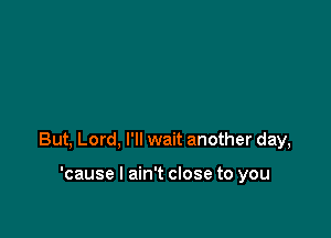 But, Lord, I'll wait another day,

'cause I ain't close to you