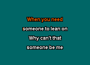 When you need

someone to lean on

Why can't that

someone be me