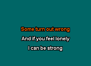 Some turn out wrong

And ifyou feel lonely

I can be strong