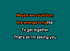 Maybe we could turn
the wrongs to rights

To get together

That's all I'm asking you