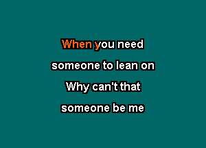 When you need

someone to lean on

Why can't that

someone be me