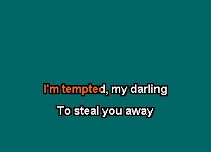 I'm tempted, my darling

To steal you away