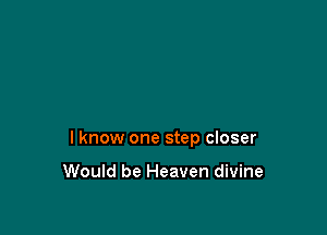 lknow one step closer

Would be Heaven divine