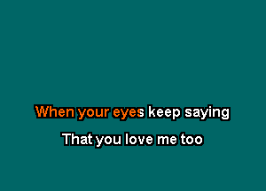 When your eyes keep saying

That you love me too