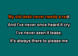 My old desk never needs a rest

And I've never once heard it cry
I've never seen it tease,

it's always there to please me