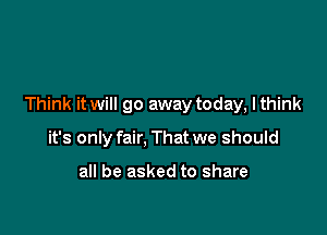 Think it will go away today, lthink

it's only fair, That we should

all be asked to share