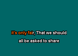 it's only fair, That we should

all be asked to share