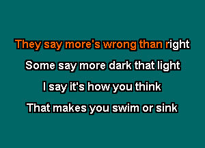 They say more's wrong than right
Some say more dark that light
I say it's how you think

That makes you swim or sink