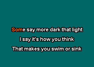 Some say more dark that light

I say it's how you think

That makes you swim or sink