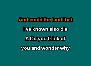 And could the land that
I've known also die

A Do you think of

you and wonder why