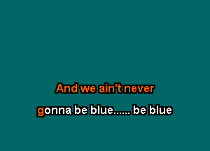 And we ain't never

gonna be blue ...... be blue