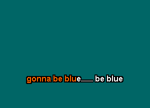 gonna be blue ...... be blue