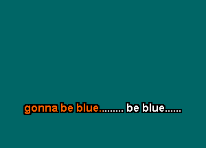 gonna be blue ......... be blue ......