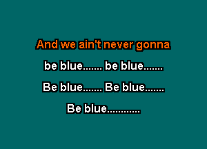 And we ain't never gonna

be blue ....... be blue .......
Be blue ....... Be blue .......
Be blue ............