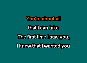 You're about all
that I can take

The first time I saw you,

I knew that I wanted you