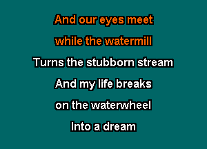 And our eyes meet

while the watermill
Turns the stubborn stream

And my life breaks

on the watetwheel

Into a dream