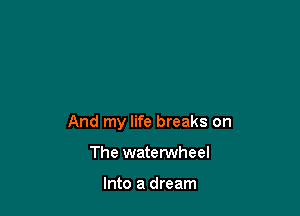 And my life breaks on

The waterwheel

Into a dream