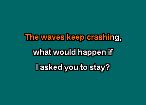 The waves keep crashing,

what would happen if

I asked you to stay?