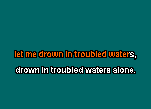 let me drown in troubled waters,

drown in troubled waters alone.