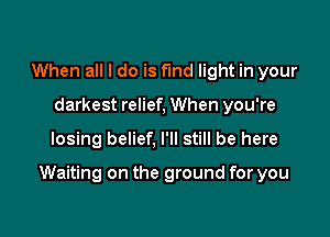 When all I do is find light in your
darkest relief, When you're

losing belief, I'll still be here

Waiting on the ground for you