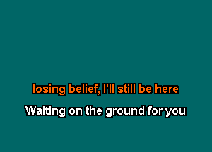 losing belief, I'll still be here

Waiting on the ground for you