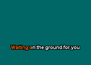 Waiting on the ground for you