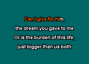 Can I give for him,

the dream you gave to me

Or is the burden ofthis life,
just biggerthan us both