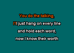 You do the talking,

I'lljust hang on every line

and hold each word,

nowl know their worth