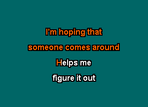 I'm hoping that

someone comes around
Helps me

figure it out