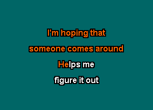 I'm hoping that

someone comes around
Helps me

figure it out