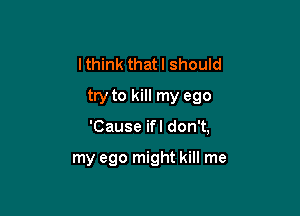 I think that I should
try to kill my ego

'Cause ifl don't,

my ego might kill me