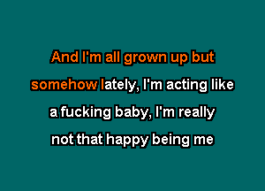 And I'm all grown up but

somehow lately, I'm acting like

a fucking baby, I'm really

not that happy being me