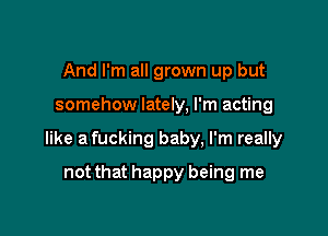 And I'm all grown up but

somehow lately, I'm acting

like a fucking baby, I'm really

not that happy being me