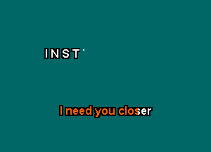 I need you closer