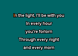 In the light, I'll be with you
In every hour

you're forlorn

Through every night

and every morn