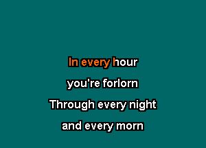 In every hour

you're forlorn

Through every night

and every morn