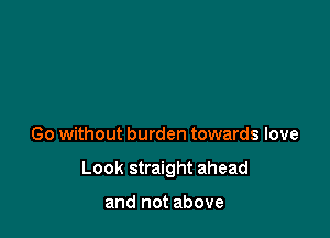 Go without burden towards love

Look straight ahead

and not above