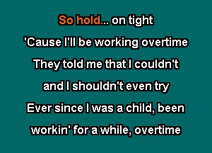 80 hold... on tight
'Cause I'll be working overtime
They told me that I couldn't
and I shouldn't even try
Ever since I was a child, been

workin' for a while, overtime