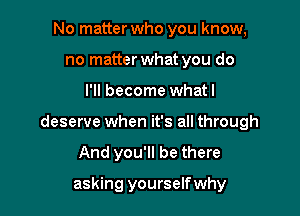 No matter who you know,
no matter what you do

I'll become whatl

deserve when it's all through

And you'll be there

asking yourselfwhy