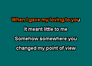 When I gave my loving to you

It meant little to me

Somehow somewhere you

changed my point of view