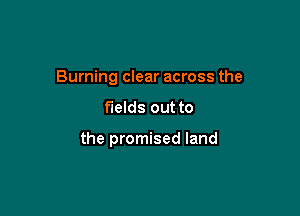 Burning clear across the

fields out to

the promised land