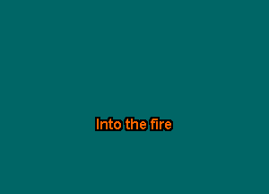 Into the fire